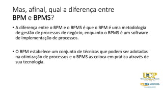 Mas, afinal, qual a diferença entre
BPM e BPMS?
• A diferença entre o BPM e o BPMS é que o BPM é uma metodologia
de gestão de processos de negócio, enquanto o BPMS é um software
de implementação de processos.
• O BPM estabelece um conjunto de técnicas que podem ser adotadas
na otimização de processos e o BPMS as coloca em prática através de
sua tecnologia.
 