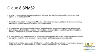 O que é BPMS?
• O BPMS, ou Business Process Management Software, é a plataforma tecnológica utilizada para
aplicar os conceitos do BPM.
• Um software que tem como principal função automatizar processos, elaborando o mapeamento, a
execução e o monitoramento dos processos da empresa.
• O objetivo de um sistema BPMS é garantir maior eficiência operacional e ganho de performance
para a equipe, facilitando a busca de informações, a mensuração de resultados, a identificação de
falhas, a configuração de regras de negócios e muito mais.
• A notação adotada para desenhar os fluxos nos sistemas BPMS é a BPMN, que fornece um conjunto
de regras e símbolos para construir a representação gráfica das etapas dos processos.
• Importante enfatizar que, para o BPMS gerar benefícios, é fundamental que o negócio promova uma
integração entre os departamentos e tenha uma rotina orientada por processos.
 