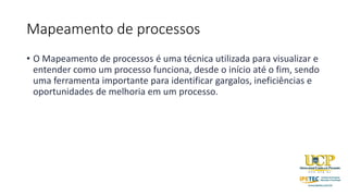 Mapeamento de processos
• O Mapeamento de processos é uma técnica utilizada para visualizar e
entender como um processo funciona, desde o início até o fim, sendo
uma ferramenta importante para identificar gargalos, ineficiências e
oportunidades de melhoria em um processo.
 