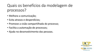 Quais os benefícios da modelagem de
processos?
• Melhora a comunicação;
• Evita atrasos e desperdícios;
• Promove a visão compartilhada do processo;
• Facilita a automação de processos;
• Ajuda no desenvolvimento das pessoas.
 