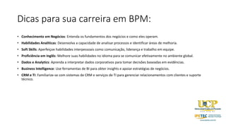 Dicas para sua carreira em BPM:
• Conhecimento em Negócios: Entenda os fundamentos dos negócios e como eles operam.
• Habilidades Analíticas: Desenvolva a capacidade de analisar processos e identificar áreas de melhoria.
• Soft Skills: Aperfeiçoe habilidades interpessoais como comunicação, liderança e trabalho em equipe.
• Proficiência em Inglês: Melhore suas habilidades no idioma para se comunicar efetivamente no ambiente global.
• Dados e Analytics: Aprenda a interpretar dados corporativos para tomar decisões baseadas em evidências.
• Business Intelligence: Use ferramentas de BI para obter insights e apoiar estratégias de negócios.
• CRM e TI: Familiarize-se com sistemas de CRM e serviços de TI para gerenciar relacionamentos com clientes e suporte
técnico.
 