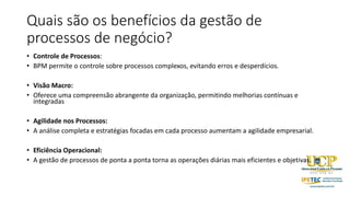 Quais são os benefícios da gestão de
processos de negócio?
• Controle de Processos:
• BPM permite o controle sobre processos complexos, evitando erros e desperdícios.
• Visão Macro:
• Oferece uma compreensão abrangente da organização, permitindo melhorias contínuas e
integradas
• Agilidade nos Processos:
• A análise completa e estratégias focadas em cada processo aumentam a agilidade empresarial.
• Eficiência Operacional:
• A gestão de processos de ponta a ponta torna as operações diárias mais eficientes e objetivas.
 