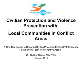 Civilian Protection and Violence Prevention with  Local Communities in Conflict Areas A One-Day Course in Unarmed Civilian Protection for the UN Interagency Framework Team for Preventive Action UN Quaker House, New York 15 June 2011 