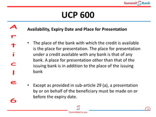 12
Committed to you
Availability, Expiry Date and Place for Presentation
• The place of the bank with which the credit is available
is the place for presentation. The place for presentation
under a credit available with any bank is that of any
bank. A place for presentation other than that of the
issuing bank is in addition to the place of the issuing
bank
• Except as provided in sub-article 29 (a), a presentation
by or on behalf of the beneficiary must be made on or
before the expiry date.
UCP 600
 