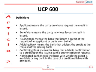 3
Committed to you
Definitions
• Applicant means the party on whose request the credit is
issued.
• Beneficiary means the party in whose favour a credit is
issued.
• Issuing Bank means the bank that issues a credit at the
request of an applicant or on its own behalf.
• Advising Bank means the bank that advises the credit at the
request of the issuing bank.
• Confirming Bank means the bank that adds its confirmation
to a credit upon the issuing bank's authorization or request.
• Nominated Bank means the bank with which the credit is
available or any bank in the case of a credit available with
any bank.
UCP 600
 