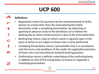 4
Committed to you
Definitions
• Negotiation means the purchase by the nominated bank of drafts
(drawn on a bank other than the nominated bank) and/or
documents under a complying presentation, by advancing or
agreeing to advance funds to the beneficiary on or before the
banking day on which reimbursement is due to the nominated bank.
• Banking Day means a day on which a bank is regularly open at the
place at which an act subject to these rules is to be performed
• Complying Presentation means a presentation that is in accordance
with the terms and conditions of the credit, the applicable provisions
of these rules and international standard banking practice.
• Confirmation means a definite undertaking of the confirming bank,
in addition to that of the issuing bank, to honour or negotiate a
complying presentation.
UCP 600
 