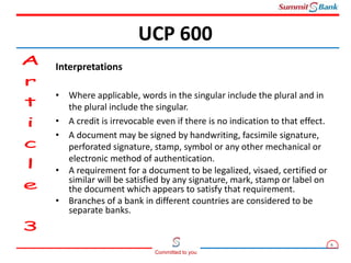 6
Committed to you
Interpretations
• Where applicable, words in the singular include the plural and in
the plural include the singular.
• A credit is irrevocable even if there is no indication to that effect.
• A document may be signed by handwriting, facsimile signature,
perforated signature, stamp, symbol or any other mechanical or
electronic method of authentication.
• A requirement for a document to be legalized, visaed, certified or
similar will be satisfied by any signature, mark, stamp or label on
the document which appears to satisfy that requirement.
• Branches of a bank in different countries are considered to be
separate banks.
UCP 600
 