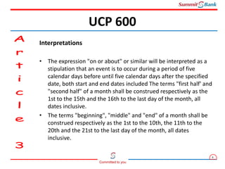 8
Committed to you
Interpretations
• The expression "on or about" or similar will be interpreted as a
stipulation that an event is to occur during a period of five
calendar days before until five calendar days after the specified
date, both start and end dates included The terms "first half' and
"second half" of a month shall be construed respectively as the
1st to the 15th and the 16th to the last day of the month, all
dates inclusive.
• The terms "beginning", "middle" and "end" of a month shall be
construed respectively as the 1st to the 10th, the 11th to the
20th and the 21st to the last day of the month, all dates
inclusive.
UCP 600
 