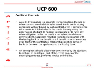 9
Committed to you
Credits Vs Contracts
• A credit by its nature is a separate transaction from the sale or
other contract on which it may be based. Banks are in no way
concerned with or bound by such contract, even if any reference
whatsoever to it is included in the credit. Consequently, the
undertaking of a bank to honour, to negotiate or to fulfill any
other obligation under the credit is not subject to claims or
defenses by the applicant resulting from its relationships with
the issuing bank or the beneficiary. A beneficiary can in no case
avail itself of the contractual relationships existing between
banks or between the applicant and the issuing bank.
• An issuing bank should discourage any attempt by the applicant
to include, as an integral part of the credit, copies of the
underlying contract, proforma invoice and the like.
UCP 600
 