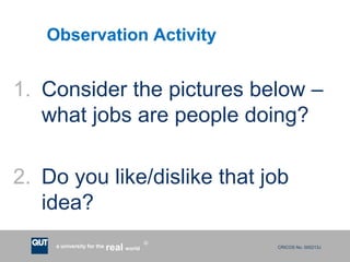 CRICOS No. 000213Ja university for the worldreal
R
Observation Activity
1. Consider the pictures below –
what jobs are people doing?
2. Do you like/dislike that job
idea?
 