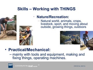 CRICOS No. 000213Ja university for the worldreal
R
Skills – Working with THINGS
• Nature/Recreation:
– Natural world, animals, crops,
livestock, sport, and moving about
outside, growing things, outdoors
• Practical/Mechanical:
– mainly with tools and equipment, making and
fixing things, operating machines.
 