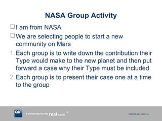 CRICOS No. 000213Ja university for the worldreal
R
NASA Group Activity
I am from NASA
We are selecting people to start a new
community on Mars
1.Each group is to write down the contribution their
Type would make to the new planet and then put
forward a case why their Type must be included
2.Each group is to present their case one at a time
to the group
 