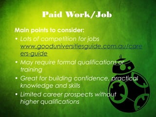 CRICOS No. 000213Ja university for the worldreal
R
Paid Work/Job
Main points to consider:
• Lots of competition for jobs
www.gooduniversitiesguide.com.au/care
ers-guide
• May require formal qualifications or
training
• Great for building confidence, practical
knowledge and skills
• Limited career prospects without
higher qualifications
 