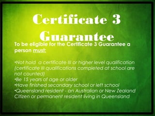 CRICOS No. 000213Ja university for the worldreal
R
Certificate 3
GuaranteeTo be eligible for the Certificate 3 Guarantee a
person must:
•Not hold a certificate III or higher level qualification
(certificate III qualifications completed at school are
not counted) 
•Be 15 years of age or older 
•Have finished secondary school or left school 
•Queensland resident - an Australian or New Zealand
Citizen or permanent resident living in Queensland
 
