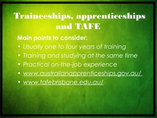 CRICOS No. 000213Ja university for the worldreal
R
Traineeships, apprenticeships
and TAFE
Main points to consider:
• Usually one to four years of training
• Training and studying at the same time
• Practical on-the-job experience
• www.australianapprenticeships.gov.au/
• www.tafebrisbane.edu.au/
 