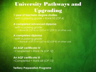 CRICOS No. 000213Ja university for the worldreal
R
University Pathways and
Upgrading
1 year of bachelor degree studies
•with a passing grade = Rank 93 (OP 4)
A completed advanced diploma
•with a passing grade
= Rank 93 (OP 4) at QUT or 91 (OP 5) at other unis
A completed diploma
•with a passing grade
= Rank 87 (OP 7) at QUT or 82 (OP 9) at other unis
An AQF certificate IV
•Completed = Rank 74 (OP 12)
An AQF certificate III
•Completed = Rank 68 (OP 15)
Tertiary Preparation Programs
 