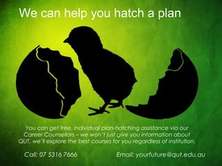 CRICOS No. 000213Ja university for the worldreal
R
You can get free, individual plan-hatching assistance via our
Career Counsellors – we won’t just give you information about
QUT, we’ll explore the best courses for you regardless of institution.
Call: 07 5316 7666
We can help you hatch a plan
Email: yourfuture@qut.edu.au
 