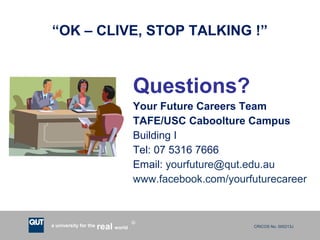 CRICOS No. 000213Ja university for the worldreal
R
“OK – CLIVE, STOP TALKING !”
Questions?
Your Future Careers Team
TAFE/USC Caboolture Campus
Building I
Tel: 07 5316 7666
Email: yourfuture@qut.edu.au
www.facebook.com/yourfuturecareer
 