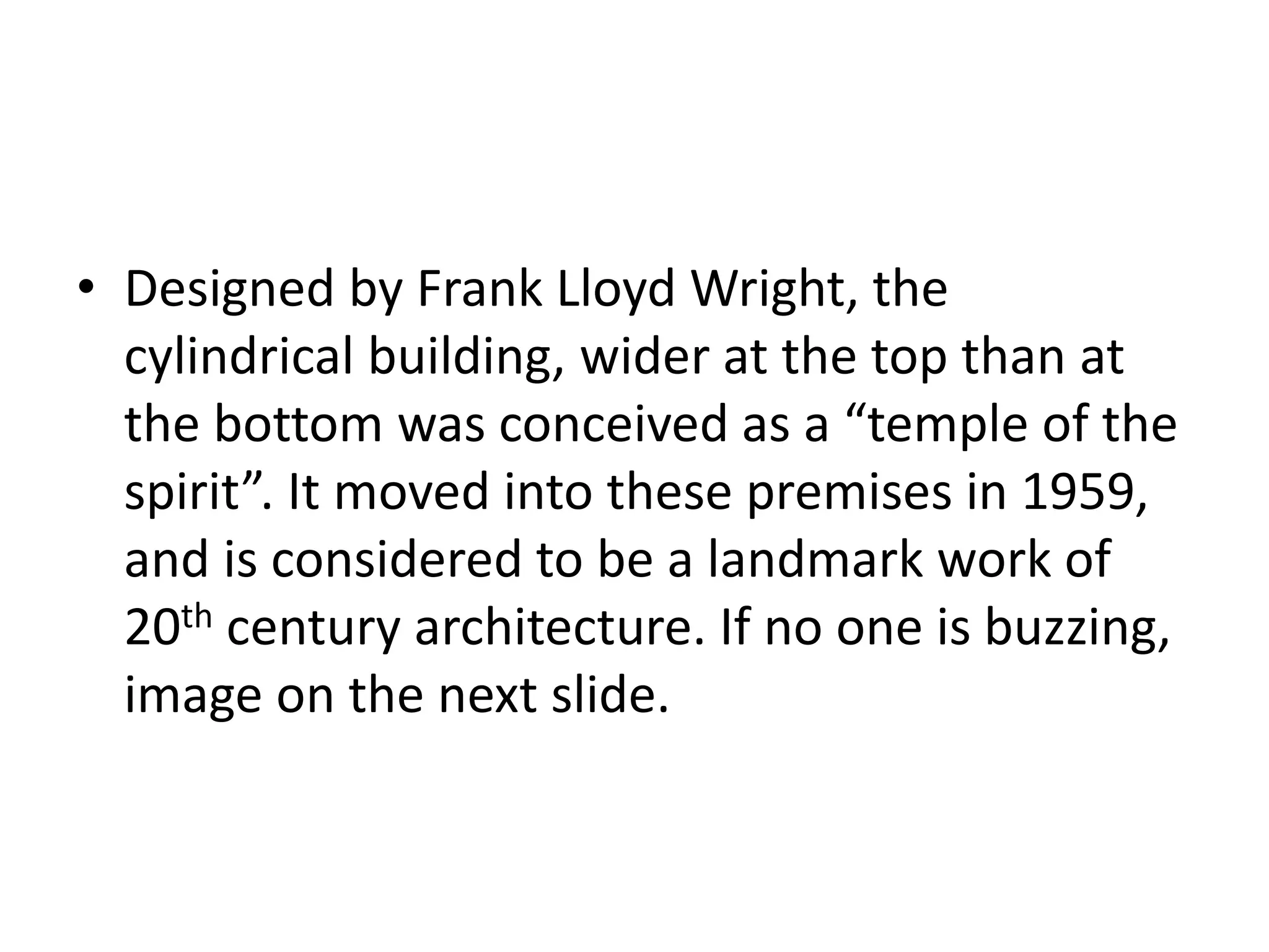 • Designed by Frank Lloyd Wright, the
cylindrical building, wider at the top than at
the bottom was conceived as a “temple of the
spirit”. It moved into these premises in 1959,
and is considered to be a landmark work of
20th century architecture. If no one is buzzing,
image on the next slide.
 