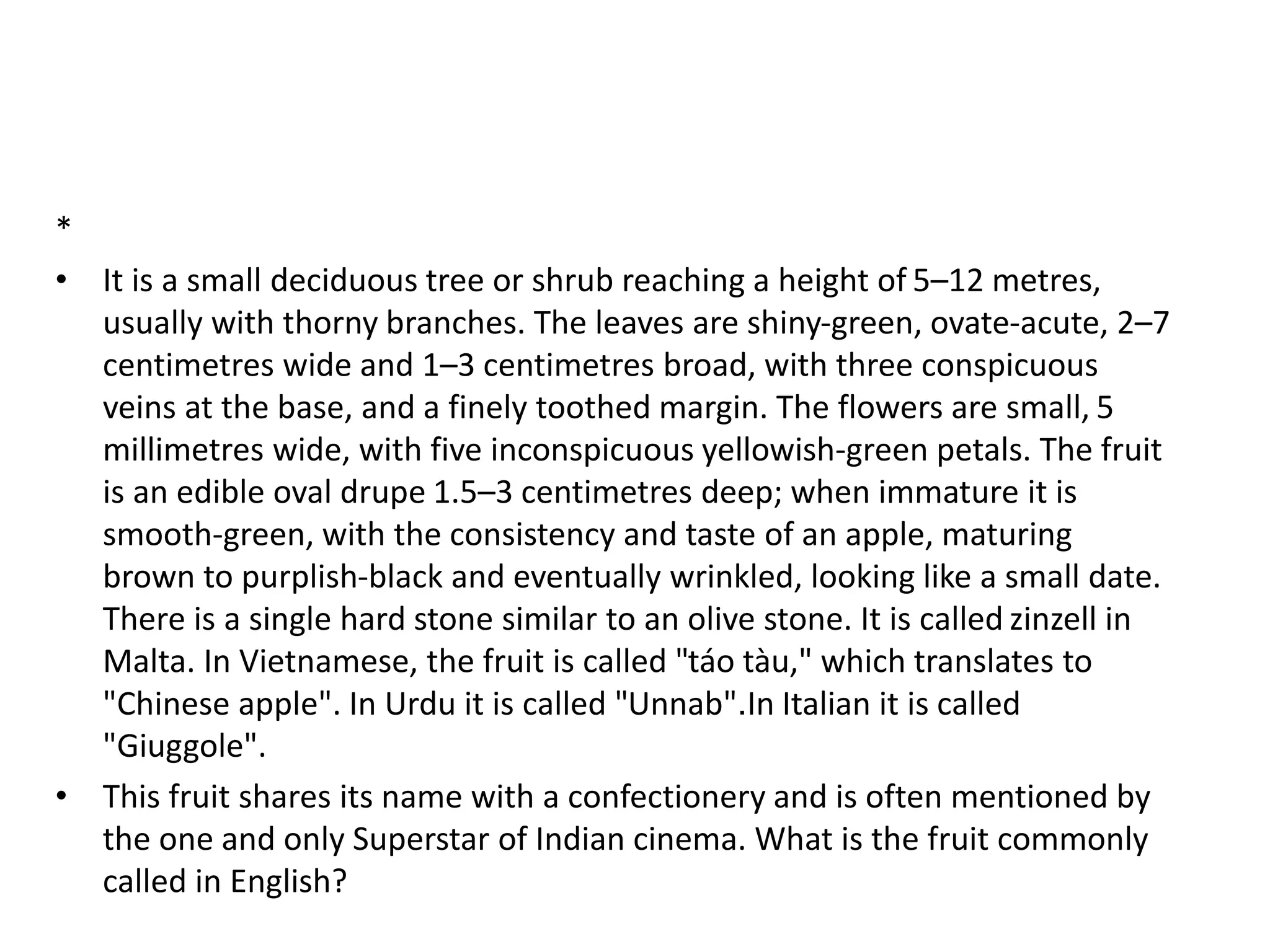 *
• It is a small deciduous tree or shrub reaching a height of 5–12 metres,
usually with thorny branches. The leaves are shiny-green, ovate-acute, 2–7
centimetres wide and 1–3 centimetres broad, with three conspicuous
veins at the base, and a finely toothed margin. The flowers are small, 5
millimetres wide, with five inconspicuous yellowish-green petals. The fruit
is an edible oval drupe 1.5–3 centimetres deep; when immature it is
smooth-green, with the consistency and taste of an apple, maturing
brown to purplish-black and eventually wrinkled, looking like a small date.
There is a single hard stone similar to an olive stone. It is called zinzell in
Malta. In Vietnamese, the fruit is called "táo tàu," which translates to
"Chinese apple". In Urdu it is called "Unnab".In Italian it is called
"Giuggole".
• This fruit shares its name with a confectionery and is often mentioned by
the one and only Superstar of Indian cinema. What is the fruit commonly
called in English?
 