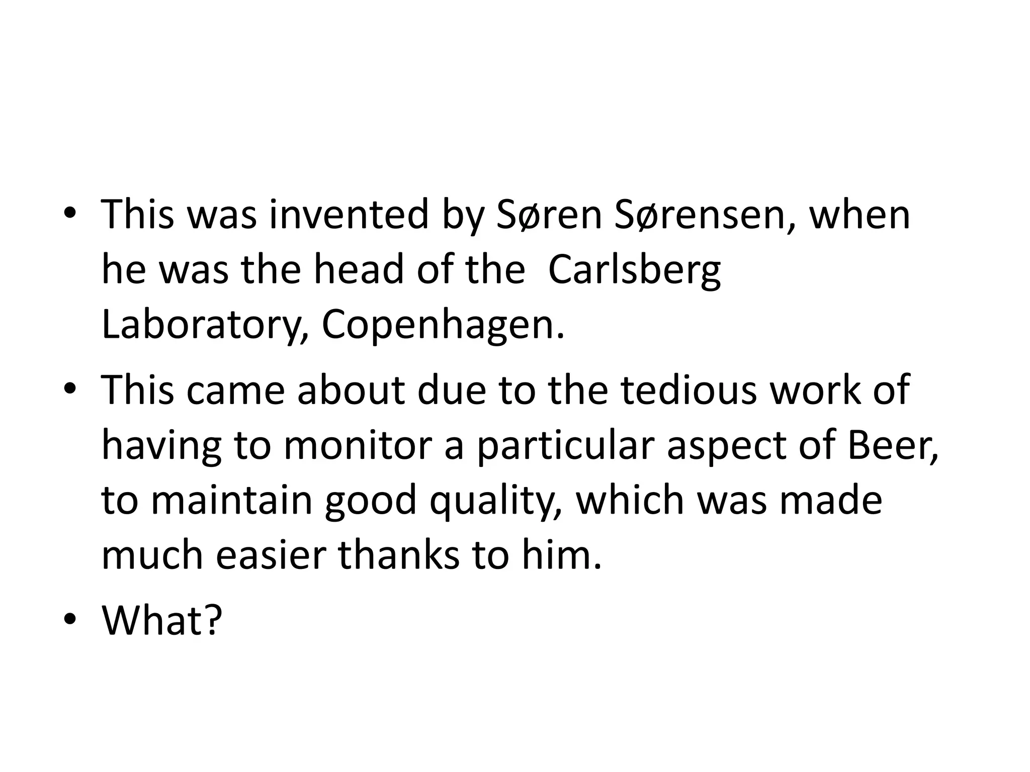 • This was invented by Søren Sørensen, when
he was the head of the Carlsberg
Laboratory, Copenhagen.
• This came about due to the tedious work of
having to monitor a particular aspect of Beer,
to maintain good quality, which was made
much easier thanks to him.
• What?
 