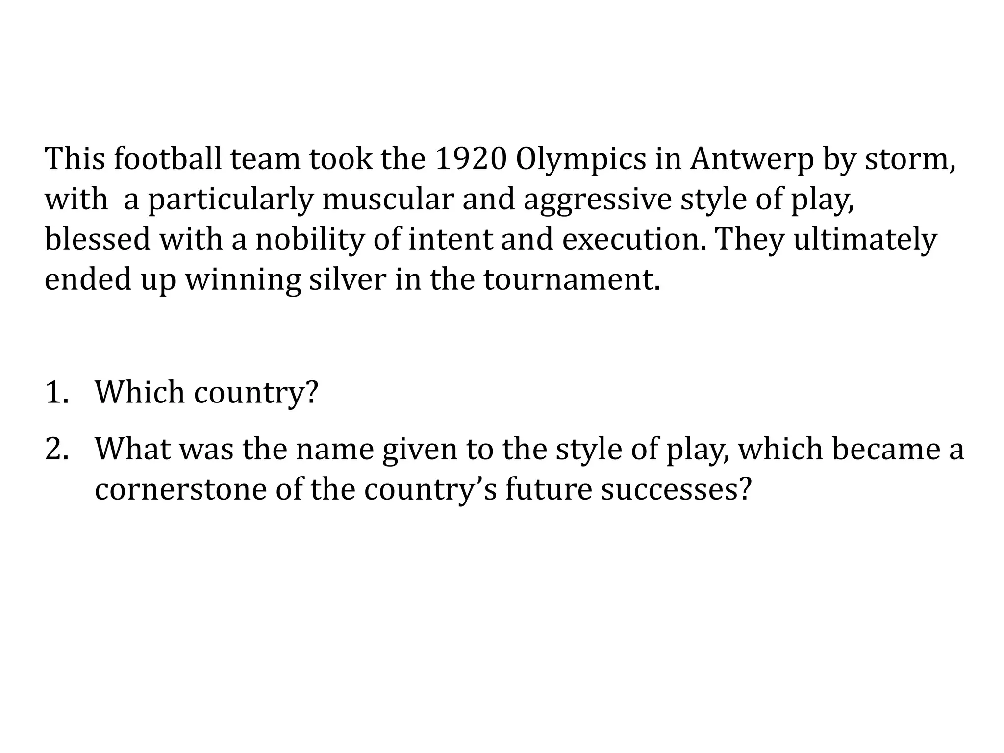 This football team took the 1920 Olympics in Antwerp by storm,
with a particularly muscular and aggressive style of play,
blessed with a nobility of intent and execution. They ultimately
ended up winning silver in the tournament.
1. Which country?
2. What was the name given to the style of play, which became a
cornerstone of the country’s future successes?
 