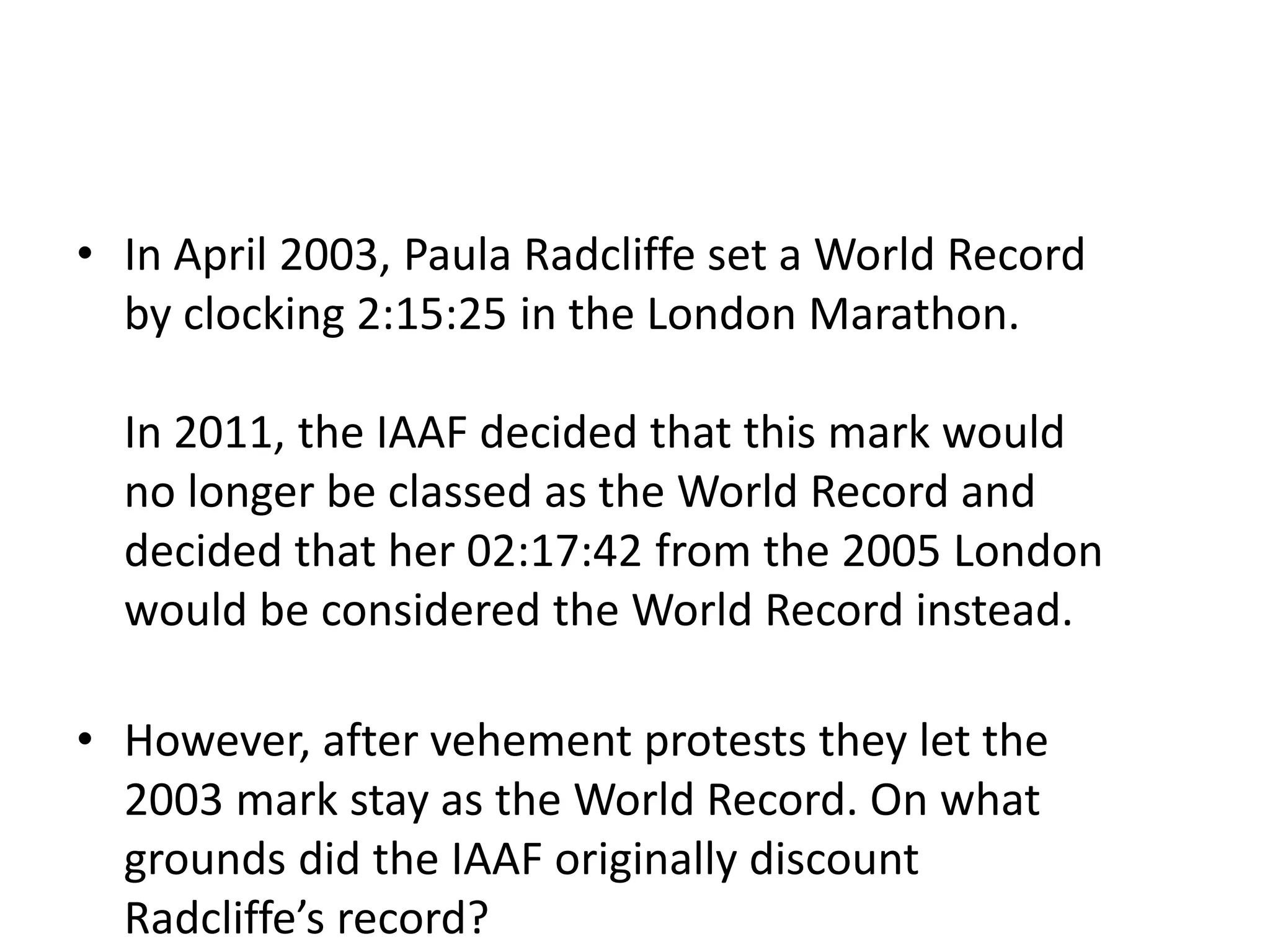 • In April 2003, Paula Radcliffe set a World Record
by clocking 2:15:25 in the London Marathon.
In 2011, the IAAF decided that this mark would
no longer be classed as the World Record and
decided that her 02:17:42 from the 2005 London
would be considered the World Record instead.
• However, after vehement protests they let the
2003 mark stay as the World Record. On what
grounds did the IAAF originally discount
Radcliffe’s record?
 