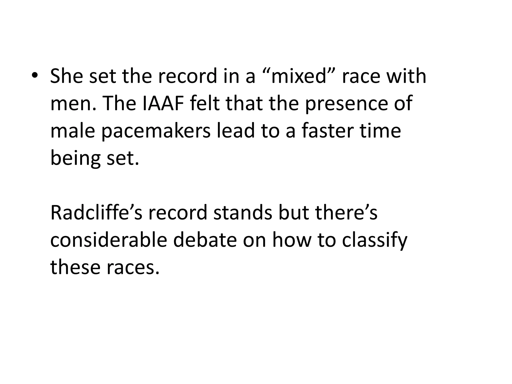 • She set the record in a “mixed” race with
men. The IAAF felt that the presence of
male pacemakers lead to a faster time
being set.
Radcliffe’s record stands but there’s
considerable debate on how to classify
these races.
 