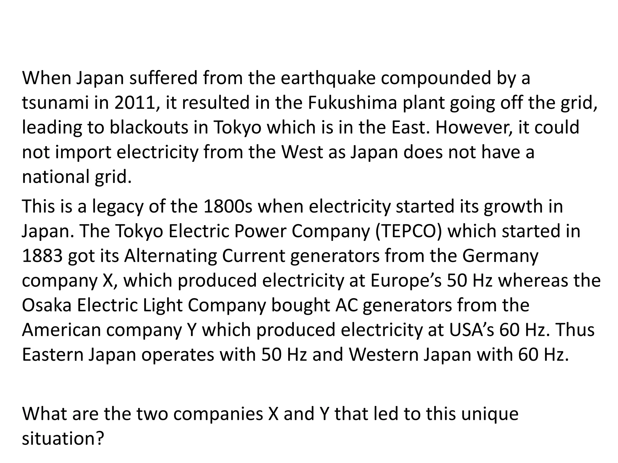 When Japan suffered from the earthquake compounded by a
tsunami in 2011, it resulted in the Fukushima plant going off the grid,
leading to blackouts in Tokyo which is in the East. However, it could
not import electricity from the West as Japan does not have a
national grid.
This is a legacy of the 1800s when electricity started its growth in
Japan. The Tokyo Electric Power Company (TEPCO) which started in
1883 got its Alternating Current generators from the Germany
company X, which produced electricity at Europe’s 50 Hz whereas the
Osaka Electric Light Company bought AC generators from the
American company Y which produced electricity at USA’s 60 Hz. Thus
Eastern Japan operates with 50 Hz and Western Japan with 60 Hz.
What are the two companies X and Y that led to this unique
situation?
 