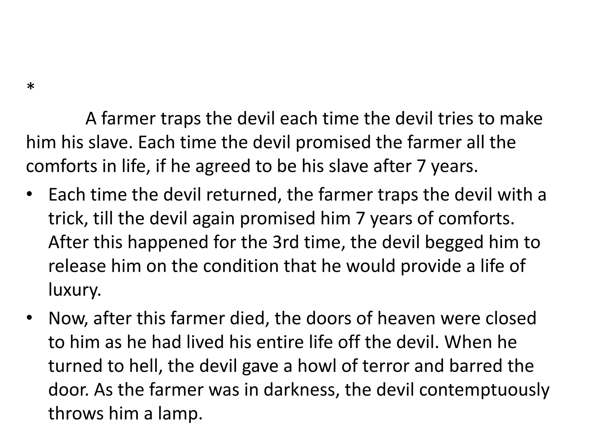 *
A farmer traps the devil each time the devil tries to make
him his slave. Each time the devil promised the farmer all the
comforts in life, if he agreed to be his slave after 7 years.
• Each time the devil returned, the farmer traps the devil with a
trick, till the devil again promised him 7 years of comforts.
After this happened for the 3rd time, the devil begged him to
release him on the condition that he would provide a life of
luxury.
• Now, after this farmer died, the doors of heaven were closed
to him as he had lived his entire life off the devil. When he
turned to hell, the devil gave a howl of terror and barred the
door. As the farmer was in darkness, the devil contemptuously
throws him a lamp.
 