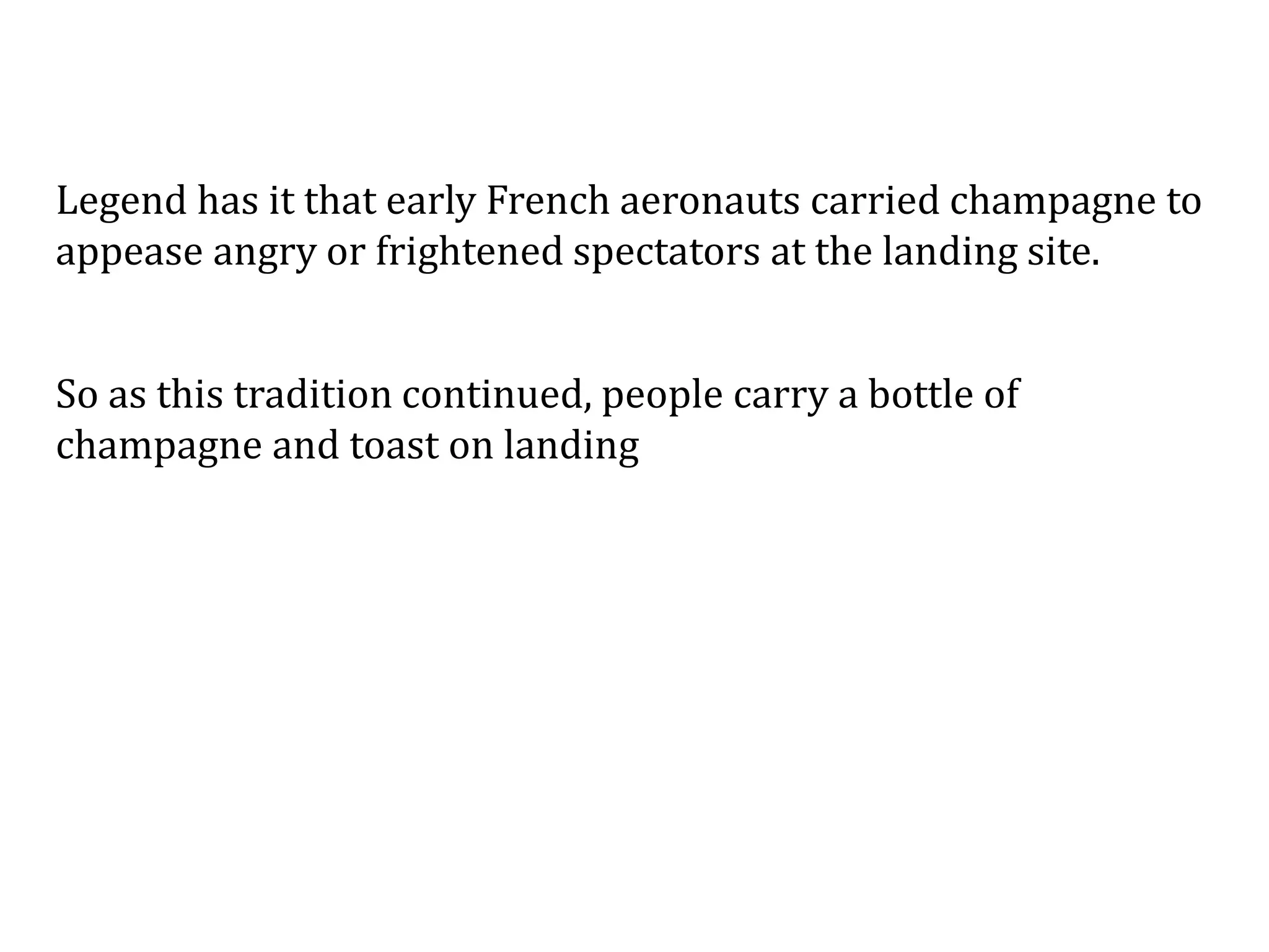 Legend has it that early French aeronauts carried champagne to
appease angry or frightened spectators at the landing site.
So as this tradition continued, people carry a bottle of
champagne and toast on landing
 