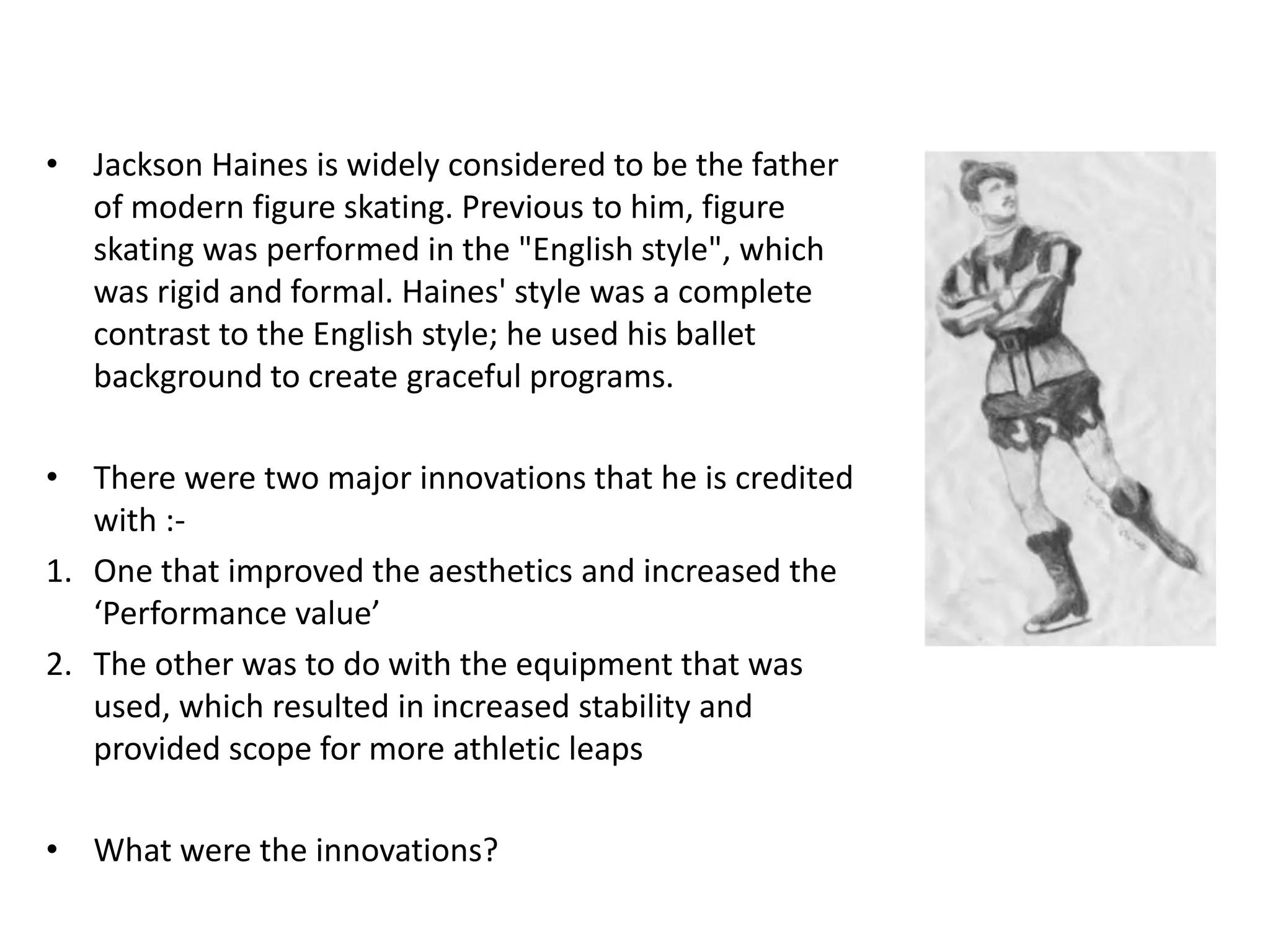 • Jackson Haines is widely considered to be the father
of modern figure skating. Previous to him, figure
skating was performed in the "English style", which
was rigid and formal. Haines' style was a complete
contrast to the English style; he used his ballet
background to create graceful programs.
• There were two major innovations that he is credited
with :-
1. One that improved the aesthetics and increased the
‘Performance value’
2. The other was to do with the equipment that was
used, which resulted in increased stability and
provided scope for more athletic leaps
• What were the innovations?
 