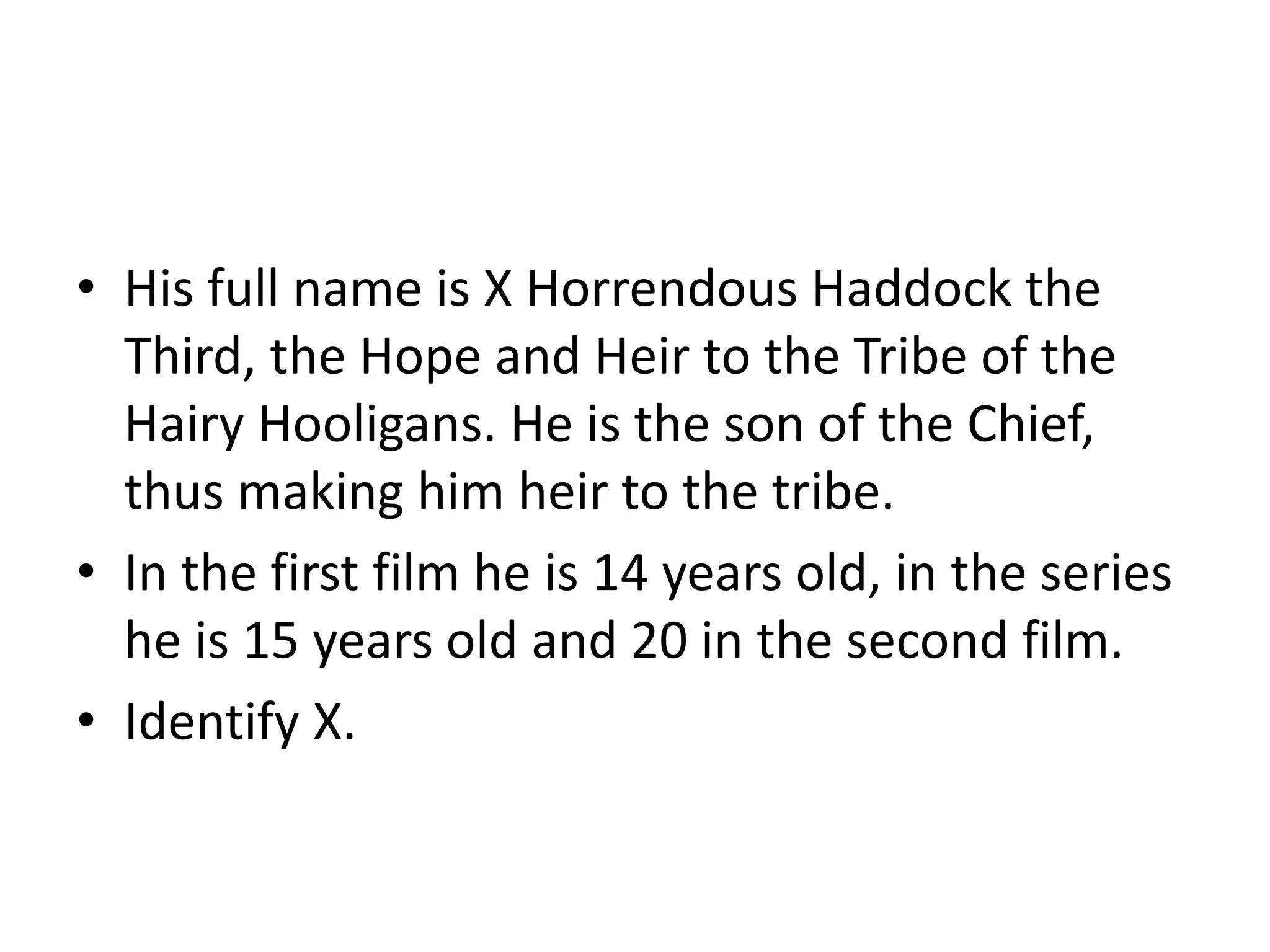 • His full name is X Horrendous Haddock the
Third, the Hope and Heir to the Tribe of the
Hairy Hooligans. He is the son of the Chief,
thus making him heir to the tribe.
• In the first film he is 14 years old, in the series
he is 15 years old and 20 in the second film.
• Identify X.
 