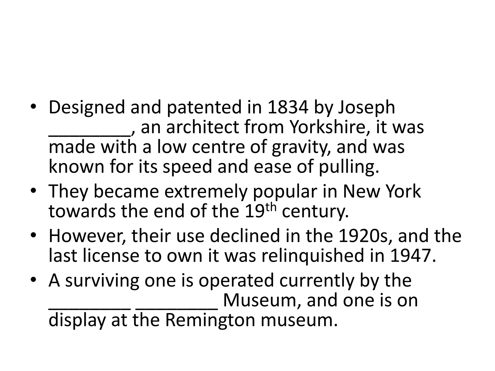 • Designed and patented in 1834 by Joseph
________, an architect from Yorkshire, it was
made with a low centre of gravity, and was
known for its speed and ease of pulling.
• They became extremely popular in New York
towards the end of the 19th century.
• However, their use declined in the 1920s, and the
last license to own it was relinquished in 1947.
• A surviving one is operated currently by the
________ ________ Museum, and one is on
display at the Remington museum.
 