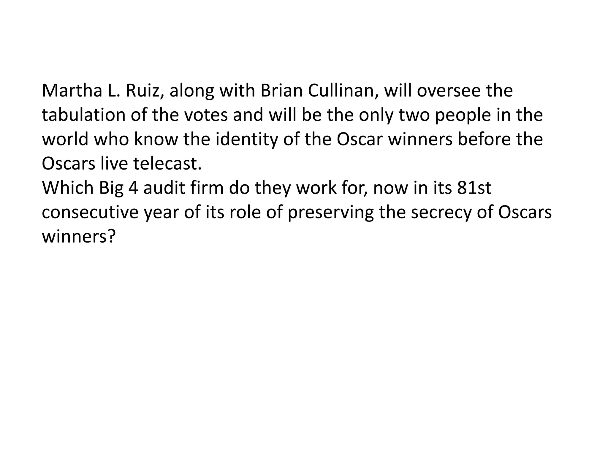 Martha L. Ruiz, along with Brian Cullinan, will oversee the
tabulation of the votes and will be the only two people in the
world who know the identity of the Oscar winners before the
Oscars live telecast.
Which Big 4 audit firm do they work for, now in its 81st
consecutive year of its role of preserving the secrecy of Oscars
winners?
 