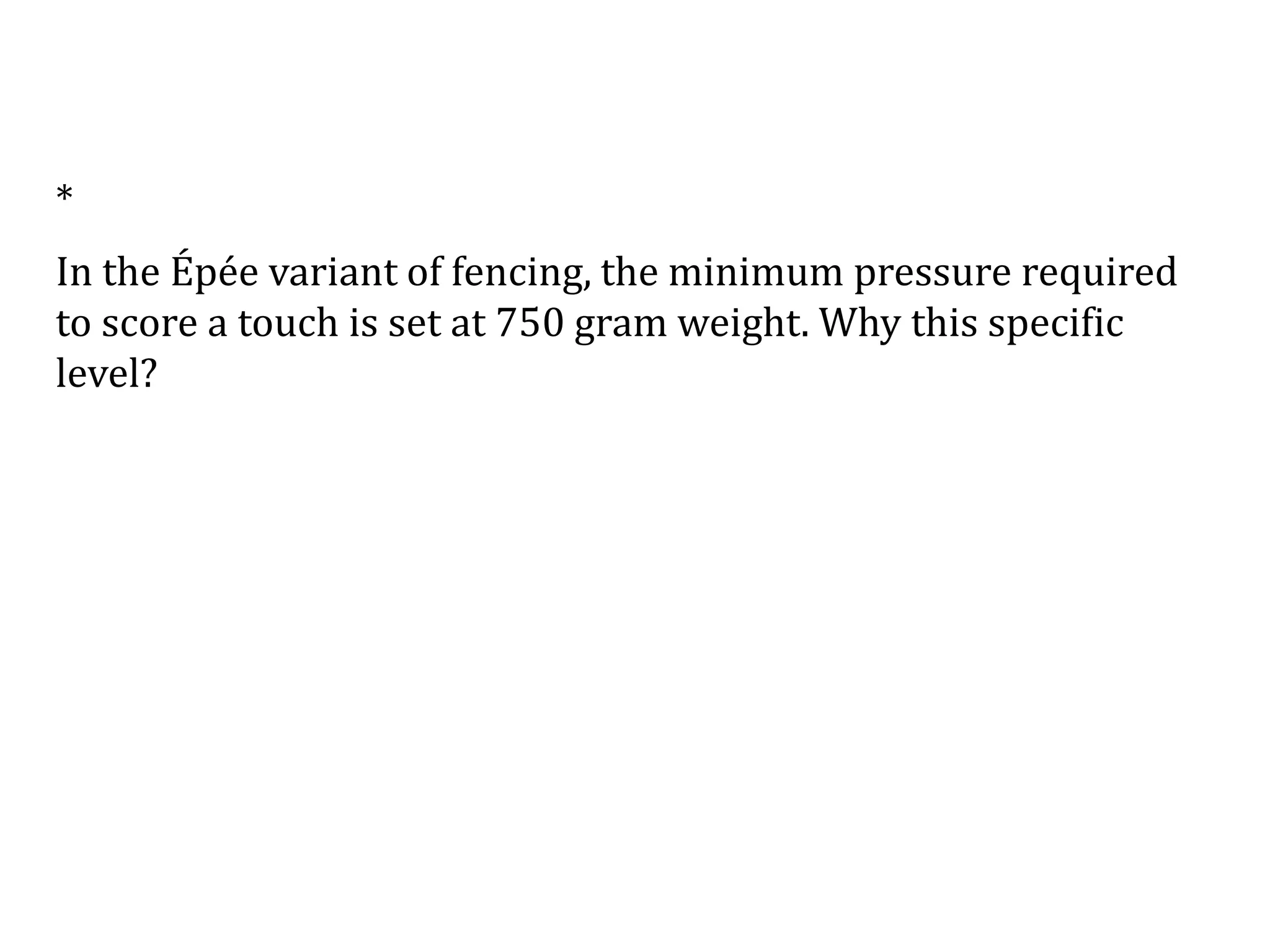 *
In the Épée variant of fencing, the minimum pressure required
to score a touch is set at 750 gram weight. Why this specific
level?
 