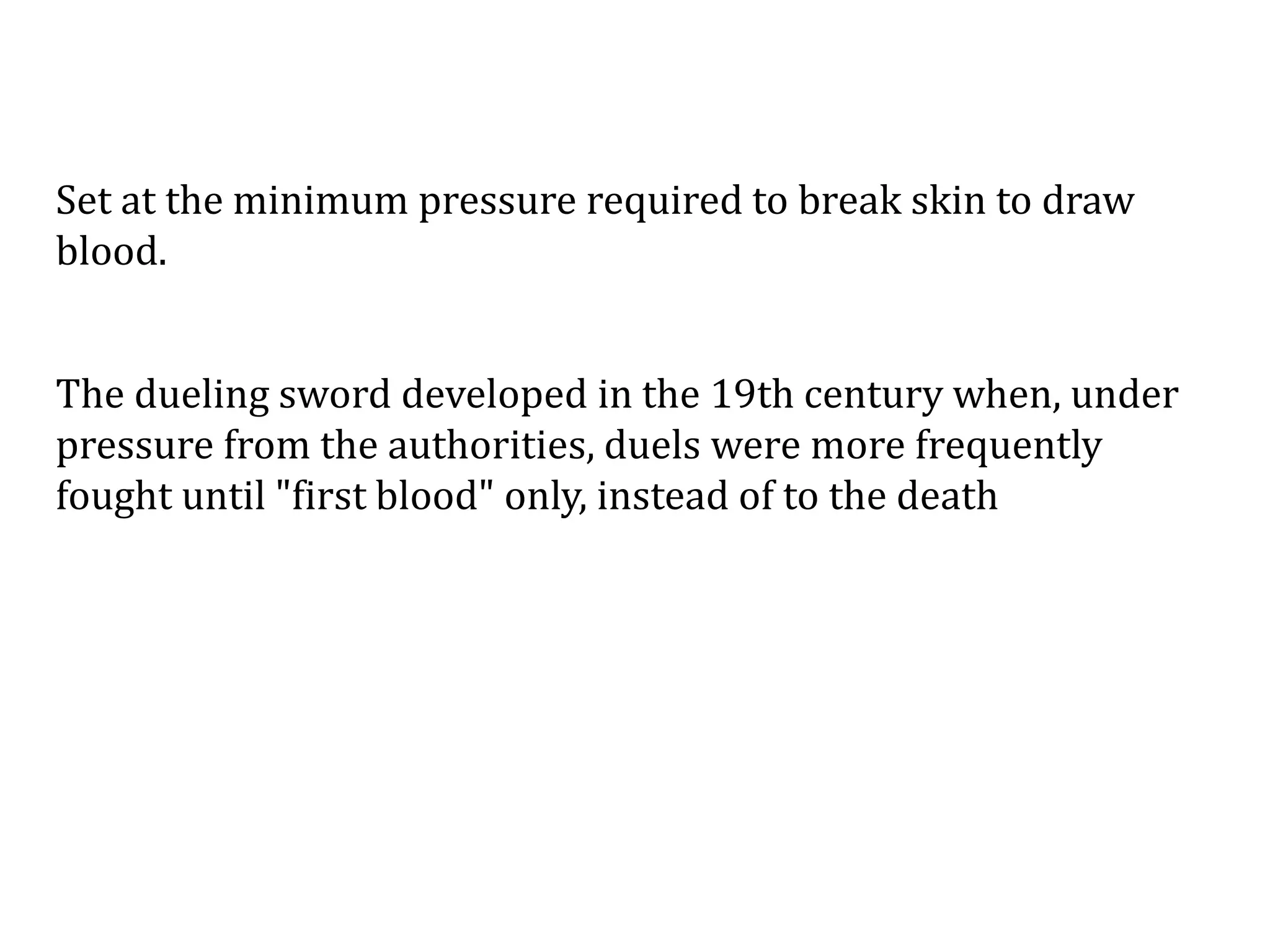 Set at the minimum pressure required to break skin to draw
blood.
The dueling sword developed in the 19th century when, under
pressure from the authorities, duels were more frequently
fought until "first blood" only, instead of to the death
 