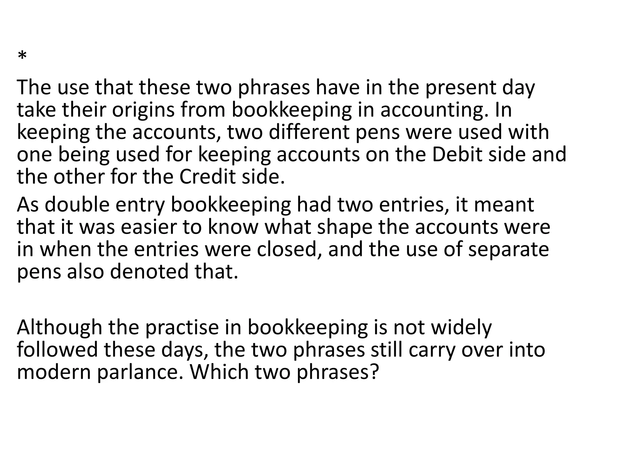 *
The use that these two phrases have in the present day
take their origins from bookkeeping in accounting. In
keeping the accounts, two different pens were used with
one being used for keeping accounts on the Debit side and
the other for the Credit side.
As double entry bookkeeping had two entries, it meant
that it was easier to know what shape the accounts were
in when the entries were closed, and the use of separate
pens also denoted that.
Although the practise in bookkeeping is not widely
followed these days, the two phrases still carry over into
modern parlance. Which two phrases?
 