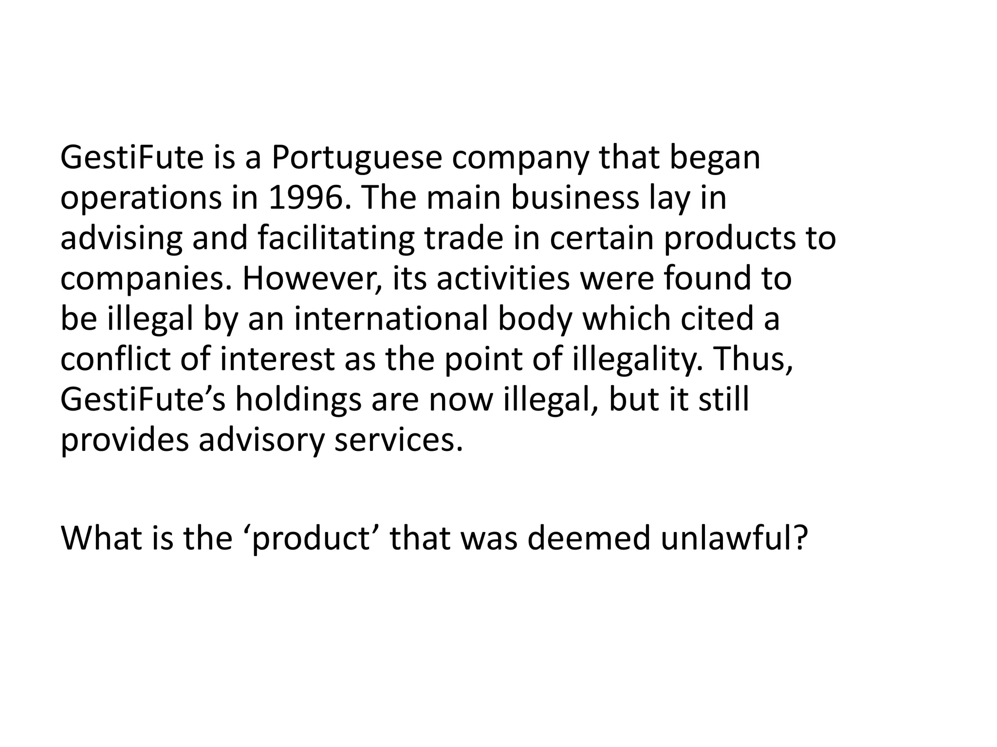 GestiFute is a Portuguese company that began
operations in 1996. The main business lay in
advising and facilitating trade in certain products to
companies. However, its activities were found to
be illegal by an international body which cited a
conflict of interest as the point of illegality. Thus,
GestiFute’s holdings are now illegal, but it still
provides advisory services.
What is the ‘product’ that was deemed unlawful?
 