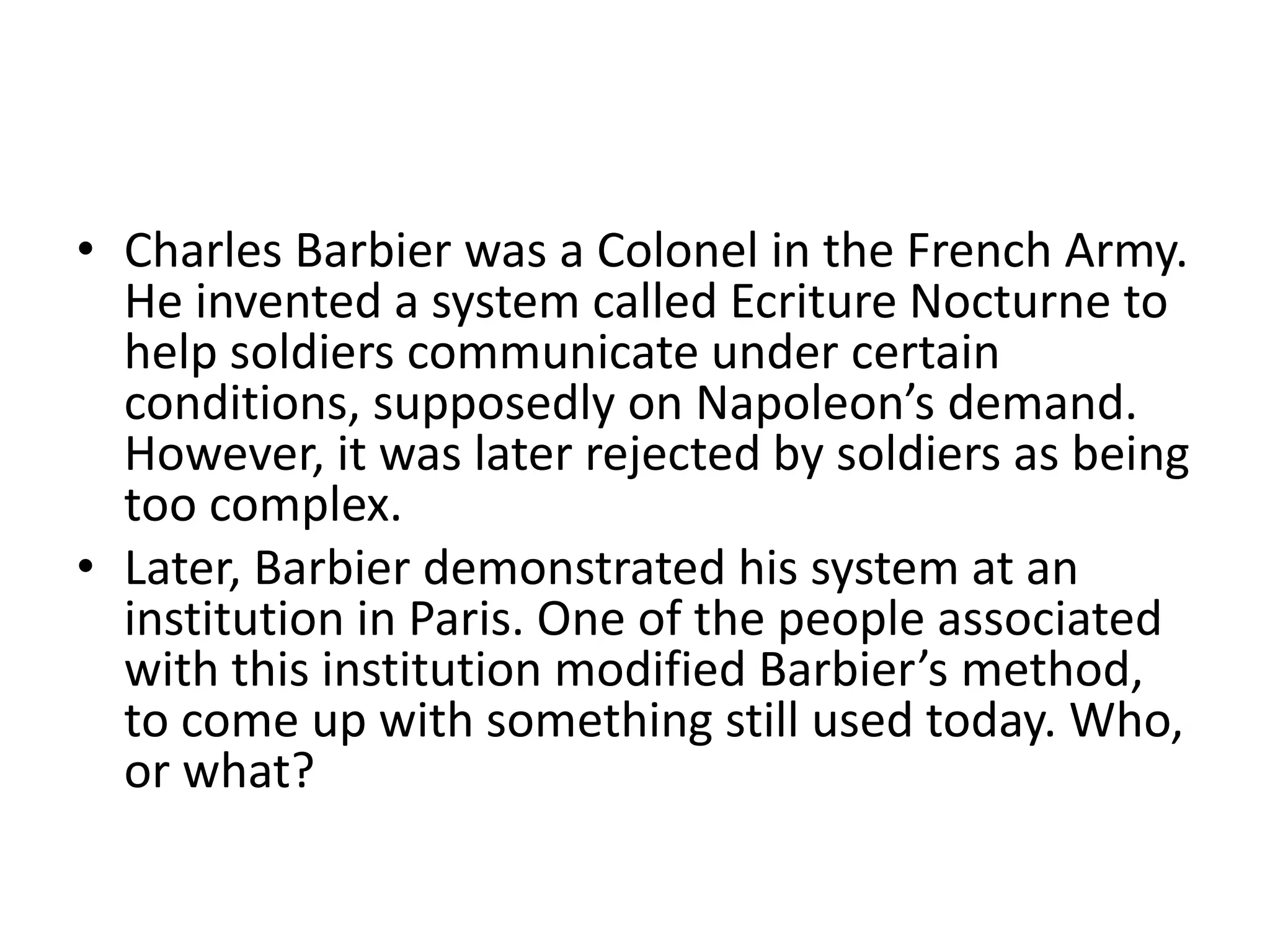 • Charles Barbier was a Colonel in the French Army.
He invented a system called Ecriture Nocturne to
help soldiers communicate under certain
conditions, supposedly on Napoleon’s demand.
However, it was later rejected by soldiers as being
too complex.
• Later, Barbier demonstrated his system at an
institution in Paris. One of the people associated
with this institution modified Barbier’s method,
to come up with something still used today. Who,
or what?
 