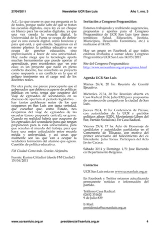 27/04/2011
                        Newsletter UCR San Luis
                      Año 1, nro. 3


A.C.: Lo que ocurre es que esa pregunta es la    Invitación a Congreso Programático:
de todos, porque nadie sabe de qué se tratan
las escuelas digitales, cuya ley es un cheque    Estamos trabajando y recibiendo sugerencias,
en blanco para las escuelas digitales, ya que    propuestas y aportes para el Congreso
una vez creada la escuela digital, la            Programático de UCR San Luis (por áreas
Universidad de la Punta se ocupa de deﬁnir       temáticas:     Salud, Educación,    Justicia,
qué es una escuela digital, como funciona y      Municipios, Desarrollo Económico, etc.) a
para qué está, y qué enseña. Seguimos en el      realizarse el 14/05.
mismo planteo: la política educativa no se
ocupa     de     generar    educación,    sino   Hay un grupo en Facebook al que todos
improvisación a favor de una universidad.        estamos invitados a sumar ideas: Congreso
Hoy nadie niega que la tecnología aporta         Programático UCR San Luis 14/05/2011
muchas herramientas que puede aportar al
aprendizaje, pero recordemos que -en este        Site del Congreso Programático:
caso- es un proyecto que nació en pleno          http://www.ucrsanluis.org.ar/programa.html
conﬂicto docente, fue concebido su proyecto
como respuesta a un conﬂicto en la que el
peligro inminente era el cargo real de los       Agenda UCR San Luis
docentes reales.
                                                 Martes 26/4, 20 hs: Reunión de Comité
Por otra parte, me parece preocupante que el     Ejecutivo.
gobernador que debiera ocuparse de políticas
públicas en serio, tenga que ocuparse del        Miércoles 27/4, 20 hs: Reunión abierta en
viaje de egresados de secundarios en su          Casa Radical (9 de Julio 839) para propuestas
discurso de apertura al período legislativo…     de comienzo de campaña en la ciudad de San
hay tantos problemas serios de los que           Luis.
ocuparnos en San Luis con tanta seriedad,
que escuchar que, como Estado, nos               Jueves 28/4, 11 hs: Conferencia de Prensa,
ocupamos del viaje de egresados de las           con autoridades de la UCR y partidos
escuelas (como propuesta central), es grave.     políticos aﬁnes (GEN, Movimiento Libres del
Cuando en realidad habría que ocuparse de        Sur, Partido Socialista). En Casa Radical.
los egresados del secundario para que tengan
preparación para la vida universitaria, para     Viernes 29/4, 17 hs: Acto de Homenaje de
que accedan al mundo del trabajo, para que       candidatos y autoridades partidarias en el
haya una mejor articulación entre escuela        Cementerio de Tilisarao, con motivo del
media y universidad, y así cosas que             primer aniversario del fallecimiento del ex
realmente son las que van a ocupar la            Intendente Julio Torres. Participara del Acto
verdadera formación del alumno que egresa.       Javier Cacace.
Cuestión de política educativa.
                                                 Sábado 30/4 y Domingo 1/5: Jose Riccardo
FM Ciudad: Como todo. Gracias Alejandro.         en Departamento Belgrano.
Fuente: Karina Cittadini (desde FM Ciudad)
15/04/2011
                                                 Contactos

                                                 UCR San Luis esta en www.ucrsanluis.org.ar

                                                 En Facebook y Twitter estamos actualizando
                                                 permanente noticias e información del
                                                 partido.

                                                 Teléfono Casa Radical:
                                                 02652 351620
                                                 9 de Julio 839

                                                 E-Mail:
                                                 presidencia@ucrsanluis.org.ar



www.ucrsanluis.org.ar
            presidencia@sanluis.org.ar
                               4
 