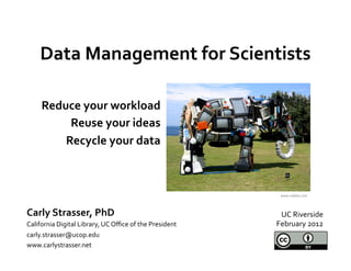 Data	
  Management	
  for	
  Scientists	
  
                     	
  
       Reduce	
  your	
  workload	
  
            Reuse	
  your	
  ideas	
  
           Recycle	
  your	
  data	
  
                                  	
  

                                                                                 www.oddee.com	
  



Carly	
  Strasser,	
  PhD	
                                                      UC	
  Riverside	
  
California	
  Digital	
  Library,	
  UC	
  Oﬃce	
  of	
  the	
  President	
     February	
  2012	
  
carly.strasser@ucop.edu	
  
www.carlystrasser.net	
  
 