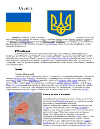 Ucraina
Ucraina (în ucraineană Україна, transliterat Ukraiina, AFI /ukra'jina)
este o țară în Europa Orientală. Are frontieră cu Rusia - în nord-est, Belarus - în nord, Polonia, Slovacia și Ungaria - în
vest, România și Republica Moldova - la sud-vest, Marea Neagră și Marea Azov - la sud. Capitala Ucrainei este orașul
Kiev. Suprafața Ucrainei fără Republica Crimeea și orașul Sevastopol este de 576.683 kilometri pătrați iar numărul
locuitorilor de 46.044.000.
Etimologie
Numele "Ucraina" provine din termenul ukraina din slava veche răsăriteană, termen ce înseamnă
"teritoriu de graniță" sau "în teren", "în țara". Este derivat din u ("lângă") și substantivul slav krai ("regat, ținut").[1]
Teritoriul și-a primit acest nume fiindcă în momentul invaziei tătare din secolul al XIII-lea se afla în zona de frontieră a
Rusiei medievale.[1]
A fost cunoscută (mai ales în perioada țaristă) și sub numele de "Rusia Mică", prin contrast cu
"Rusia Mare", când principatul său medieval s-a separat de restul Rusiei, în urma invaziei tătare.[1]
În limba ucraineană
kraina înseamnă "țară".
Istorie
Preistorie și istorie antică
Cele mai vechi așezări umane de pe teritoriul Ucrainei datează din preajma anului 4500 î.e.n., perioada de
înflorire a culturii Cucuteni, din neolitic, într-o arie largă ce acoperă părți din Ucraina de astăzi, precum și întreaga
regiune Nipru-Nistru. În timpul epocii fierului, teritoriul a fost locuit de cimerieni, sciți și sarmați.[2]
Între 700 î.e.n. și
200 î.e.n. a făcut parte din Sciția. Mai târziu, au fost fondate colonii grecești, romane, și bizantine, cum ar fi Tyras,
Olbia și Hermonassa, începând cu secolul al VI-lea î.e.n., pe malul nord-estic al Mării Negre, și care au înflorit până în
secolul al VI-lea e.n.. În secolul al VII-lea, estul Ucrainei a făcut parte din statul bulgarilor. La sfârșitul acelui secol,
majoritatea triburilor bulgare au migrat în diferite direcții, iar teritoriul locuit de ele a căzut în mâinile hazarilor.
Epoca de Aur a Kievului
Hartă a Rusiei Kievene în secolul al XI-lea. În timpul Epocii de Aur a
Kievului, teritoriul Rusiei Kievene ocupa mare parte din Ucraina de
astăzi, precum și vestul Rusiei și Belarusului.
În secolul al IX-lea, mare parte din Ucraina de astăzi era populată
de rusi, care formaseră statul numit astăzi Rusia Kieveană. În
secolele al X-lea și al XI-lea, acest stat a devenit cel mai mare și mai
puternic din Europa.[3]
În secolele care au urmat, acesta a pus
bazele identității naționale a ucrainenilor, precum și ale
identităților altor popoare slave răsăritene.[4]
Kiev, capitala Ucrainei
moderne, a devenit cel mai important oraș al Rusiei. Conform
Cronicii lui Nestor, elita rusă era constituită, inițial, din varegii din
Scandinavia. Varegii au fost, ulterior, asimilați de populația slavă
locală și au devenit parte din prima dinastie rusă, dinastia Rurik.[4]
 