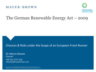 The German Renewable Energy Act – 2009




Chances & Risks under the Scope of an European Front-Runner

Dr. Marius Boewe
Counsel
+49 221 5771 233
mboewe@mayerbrown.com

Mayer Brown LLP is a limited liability partnership established under the laws of the State of Illinois, U.S.A.
Mayer Brown LLP ist eine Partnerschaft mit beschränkter Haftung nach dem Recht des Staates Illinois, U.S.A.
 