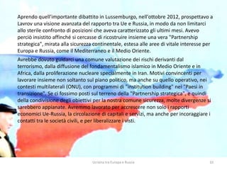 Ucraina tra Europa e Russia 10
Aprendo quell'importante dibattito in Lussemburgo, nell'ottobre 2012, prospettavo a
Lavrov una visione avanzata del rapporto tra Ue e Russia, in modo da non limitarci
allo sterile confronto di posizioni che aveva caratterizzato gli ultimi mesi. Avevo
perciò insistito affinché si cercasse di ricostruire insieme una vera "Partnership
strategica", mirata alla sicurezza continentale, estesa alle aree di vitale interesse per
Europa e Russia, come il Mediterraneo e il Medio Oriente.
Avrebbe dovuto guidarci una comune valutazione dei rischi derivanti dal
terrorismo, dalla diffusione del fondamentalismo islamico in Medio Oriente e in
Africa, dalla proliferazione nucleare specialmente in Iran. Motivi convincenti per
lavorare insieme non soltanto sul piano politico, ma anche su quello operativo, nei
contesti multilaterali (ONU), con programmi di "institution building" nei "Paesi in
transizione". Se ci fossimo posti sul terreno della "Partnership strategica", e quindi
della condivisione degli obiettivi per la nostra comune sicurezza, molte divergenze si
sarebbero appianate. Avremmo lavorato per accrescere non solo i rapporti
economici Ue-Russia, la circolazione di capitali e servizi, ma anche per incoraggiare i
contatti tra le società civili, e per liberalizzare i visti.
 