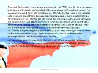 Ucraina tra Europa e Russia 11
Quando il Partenariato orientale era stato lanciato nel 2008, Ue e Russia sembravano
abbastanza sintonizzate sull'agenda del libero scambio e delle modernizzazioni. Era
solo con il ritorno di Putin alla presidenza nel 2012 che l'enfasi russa si era spostata
sulla creazione di un'Unione Euroasiatica, vista da Mosca sempre più alternativa al
Partenariato con l'Ue. Mentre per noi, le due dimensioni potevano anche convivere,
e ci sforzavamo di farlo capire a Lavrov e a Putin. Ma ancora nel 2012 e per buona
parte del 2013 tutto appariva recuperabile; in ogni caso Mosca non poneva "linee
rosse" definite, se non il costante richiamo alla Unione Euroasiatica. Nella
costruzione europea il rapporto franco tedesco aveva reso inimmaginabile un nuovo
conflitto nel cuore dell'Europa. Il partenariato con la Russia doveva rendere
inimmaginabile la riedizione della Guerra Fredda.
Lavrov conosceva perfettamente le diversità tra i 28 Paesi europei circa il rapporto
con la Russia. Sapeva della estrema - oggi sappiamo quanto motivata - diffidenza
verso la Russia da parte dei nove Stati UE ex Urss e Patto di Varsavia.
 