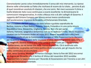 Ucraina tra Europa e Russia 12
Ciononostante Lavrov colse immediatamente il senso del mio intervento. Lo riprese
diverse volte scherzando sul fatto che rischiavo di essere da lui citato… persino di più
di quel recordman assoluto di citazioni, che era Lenin. Nei mesi successivi il clima a
livello bilaterale italo-russo continuava a essere eccellente: lo dimostravano le
commissioni intergovernative, le visite a Mosca mie e di altri colleghi di Governo. Il
rapporto dell'Unione Europea con Mosca veniva invece condizionato
dall'accelerazione impressa da Bruxelles al Partenariato Orientale.
Non c'è dubbio che tale politica sia stata voluta e guidata soprattutto da
Berlino, insieme a Paesi Baltici, Polonia, Svezia, Finlandia e in una certa misura
Repubblica Ceca, Slovacchia, Ungheria, Austria. Non che per parte
italiana, francese, spagnola o britannica non se ne vedesse l'utilità. Ma la situazione
creatasi con le Primavere Arabe ad inizio 2011 doveva secondo noi e altri Paesi
impegnare molto di più la Commissione europea e l'Alto Rappresentante europeo
per la politica estera ai temi della sicurezza in Libia, dell'immigrazione dalla Siria e
dal Maghreb. Doveva esserci una netta corsia preferenziale per il Partenariato
Mediterraneo, sia nei tempi che nelle risorse disponibile. Ciò è avvenuto solo
parzialmente. La gravitas dell'intera politica di partenariato, per gli impulsi che ho
detto, continuava ad accumularsi
a est, verso Ucraina, Moldova, Armenia e Georgia. Verso la fine del 2012 era ormai
un dogma per Bruxelles che il Vertice di Vilnius del novembre 2013 avrebbe
rappresentato la tappa decisiva per l'Accordo di Associazione con l'Ucraina a con altri
Paesi del Partenariato orientale.
 