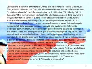 Ucraina tra Europa e Russia 14
La decisione di Putin di annettere la Crimea e di voler rendere l'intera Ucraina, di
fatto, vassalla di Mosca con l'uso o la minaccia della forza, chiude la fase storica del
"post Guerra Fredda". La violazione degli Accordi di Helsinki '75, di Parigi '90, di
Budapest ‘94 (il memorandum trilaterale Us, Uk, Russia, garanzia della sovranità e
integrità territoriale ucraina) e dello stesso Statuto delle Nazioni Unite, riporta
addirittura le lancette dell'orologio ad un periodo precedente a quello di una
cooperazione tra Est e Ovest che, per quanto altalenante, aveva dettato le regole
fondamentali della sicurezza europea. Non vi è più, ovviamente, l'elemento
ideologico del Comintern, o della diffusione del comunismo attraverso il sostegno
alla lotta di classe. Ma emergono altre giustificazioni ideologiche, inquietanti per
essere identiche a quella che hanno determinato lo scoppio di delle due guerre
mondiali del XX Secolo: esse sono il principio di nazionalità, di tutela dei connazionali
al difuori dei confini, dell'uso della forza nella soluzione delle controversie. Questi tre
principi sono prepotentemente affermati da Putin in Crimea, nell'Ucraina
Orientale, lo sono già stati in Abkhazia, in Georgia, in Transnistria, e possono essere
ancor più pericolosamente affermati nei Paesi Baltici e in Asia Centrale. Ma la Russia
afferma ora anche un principio nuovo, del tutto peculiare alla realtà odierna:
l'utilizzo delle forniture di energia, di cui ha il monopolio nei confronti di Paesi dove
risiedono minoranze russe, a fini eminentemente politici. Un' "arma non
convenzionale", in un certo senso di "distruzione economica".
 