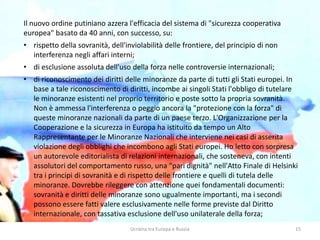 Ucraina tra Europa e Russia 15
Il nuovo ordine putiniano azzera l'efficacia del sistema di "sicurezza cooperativa
europea" basato da 40 anni, con successo, su:
• rispetto della sovranità, dell'inviolabilità delle frontiere, del principio di non
interferenza negli affari interni;
• di esclusione assoluta dell'uso della forza nelle controversie internazionali;
• di riconoscimento dei diritti delle minoranze da parte di tutti gli Stati europei. In
base a tale riconoscimento di diritti, incombe ai singoli Stati l'obbligo di tutelare
le minoranze esistenti nel proprio territorio e poste sotto la propria sovranità.
Non è ammessa l'interferenza o peggio ancora la "protezione con la forza" di
queste minoranze nazionali da parte di un paese terzo. L'Organizzazione per la
Cooperazione e la sicurezza in Europa ha istituito da tempo un Alto
Rappresentante per le Minoranze Nazionali che interviene nei casi di asserita
violazione degli obblighi che incombono agli Stati europei. Ho letto con sorpresa
un autorevole editorialista di relazioni internazionali, che sosteneva, con intenti
assolutori del comportamento russo, una "pari dignità" nell'Atto Finale di Helsinki
tra i principi di sovranità e di rispetto delle frontiere e quelli di tutela delle
minoranze. Dovrebbe rileggere con attenzione quei fondamentali documenti:
sovranità e diritti delle minoranze sono ugualmente importanti, ma i secondi
possono essere fatti valere esclusivamente nelle forme previste dal Diritto
internazionale, con tassativa esclusione dell'uso unilaterale della forza;
 