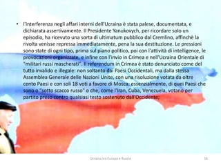 Ucraina tra Europa e Russia 16
• l'interferenza negli affari interni dell'Ucraina è stata palese, documentata, e
dichiarata assertivamente. Il Presidente Yanukovych, per ricordare solo un
episodio, ha ricevuto una sorta di ultimatum pubblico dal Cremlino, affinchè la
rivolta venisse repressa immediatamente, pena la sua destituzione. Le pressioni
sono state di ogni tipo, prima sul piano politico, poi con l'attività di intelligence, le
provocazioni organizzate, e infine con l'invio in Crimea e nell'Ucraina Orientale di
"militari russi mascherati". Il referendum in Crimea è stato denunciato come del
tutto invalido e illegale: non soltanto dai Paesi Occidentali, ma dalla stessa
Assemblea Generale delle Nazioni Unite, con una risoluzione votata da oltre
cento Paesi e con soli 18 voti a favore di Mosca: essenzialmente, di quei Paesi che
sono o "sotto scacco russo" o che, come l'Iran, Cuba, Venezuela, votano per
partito preso contro qualsiasi testo sostenuto dall'Occidente;
 